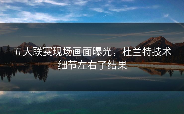 五大联赛现场画面曝光，杜兰特技术细节左右了结果