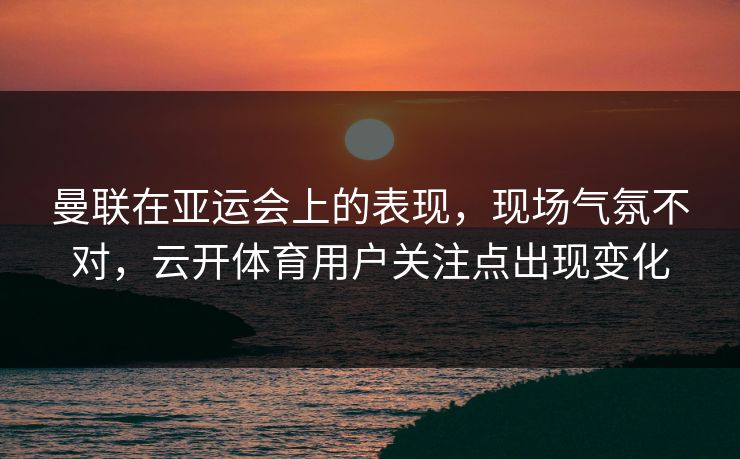 曼联在亚运会上的表现，现场气氛不对，云开体育用户关注点出现变化