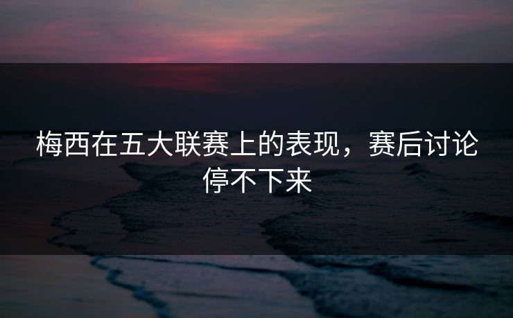 梅西在五大联赛上的表现,赛后讨论停不下来 梅西在五大联赛上的表现,赛后讨论停不下来